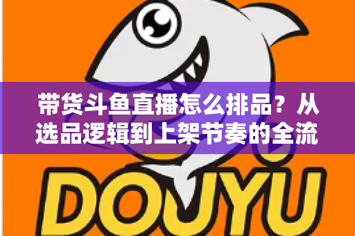 带货斗鱼直播怎么排品？从选品逻辑到上架节奏的全流程实战指南