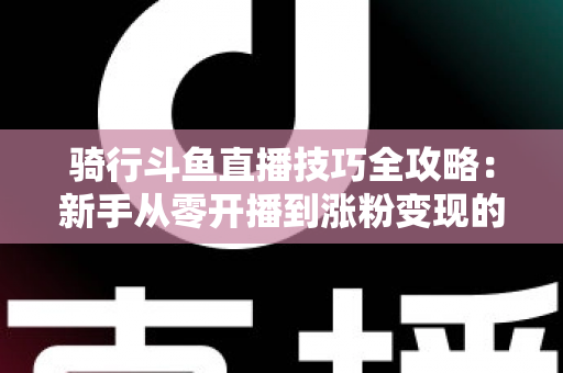 骑行斗鱼直播技巧全攻略：新手从零开播到涨粉变现的完整指南