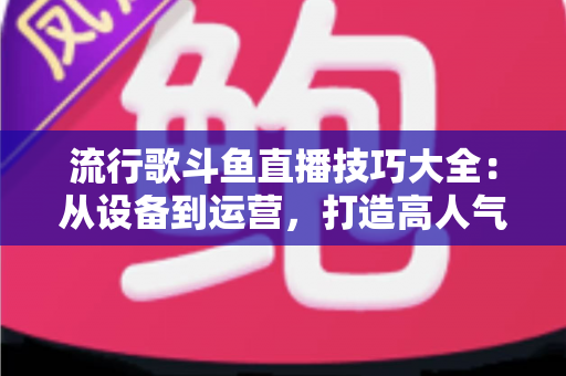流行歌斗鱼直播技巧大全：从设备到运营，打造高人气唱歌直播间的实战指南