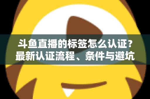 斗鱼直播的标签怎么认证?最新认证流程、条件与避坑指南一文读懂 斗鱼直播的标签怎么认证?最新认证流程、条件与避坑指南一文读懂