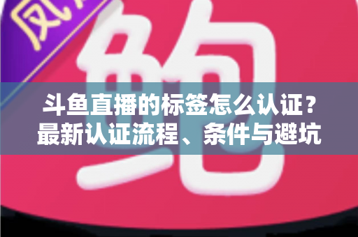 斗鱼直播的标签怎么认证?最新认证流程、条件与避坑指南一文读懂 斗鱼直播的标签怎么认证?最新认证流程、条件与避坑指南一文读懂