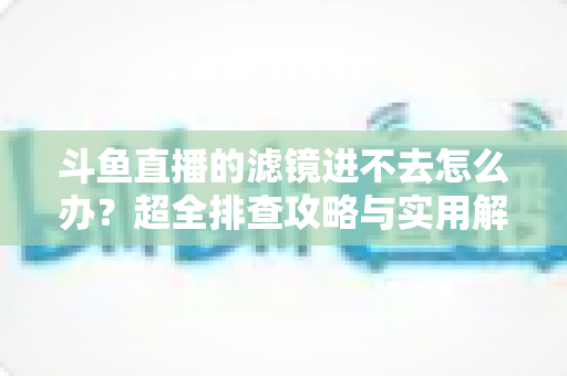 斗鱼直播的滤镜进不去怎么办？超全排查攻略与实用解决技巧一站式指南