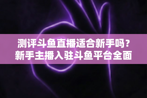 测评斗鱼直播适合新手吗？新手主播入驻斗鱼平台全面测评与实用避坑指南