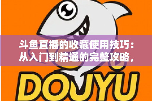 斗鱼直播的收藏使用技巧：从入门到精通的完整攻略，让你的观看体验效率翻倍