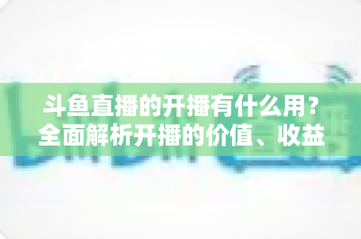 斗鱼直播的开播有什么用?全面解析开播的价值、收益与成长机会 斗鱼直播的开播有什么用?全面解析开播的价值、收益与成长机会