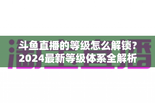 斗鱼直播的等级怎么解锁?2024最新等级体系全解析与快速升级攻略 斗鱼直播的等级怎么解锁?2024最新等级体系全解析与快速升级攻略