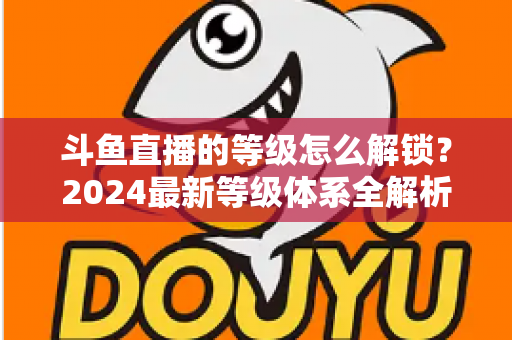 斗鱼直播的等级怎么解锁?2024最新等级体系全解析与快速升级攻略 斗鱼直播的等级怎么解锁?2024最新等级体系全解析与快速升级攻略