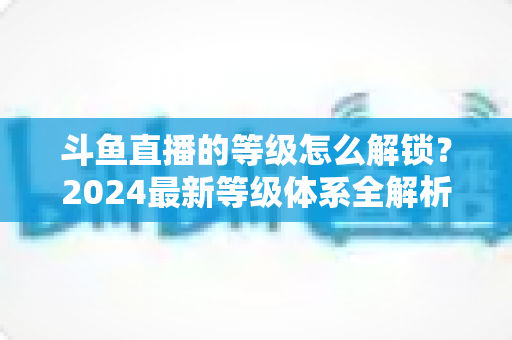 斗鱼直播的等级怎么解锁？2024最新等级体系全解析与快速升级攻略