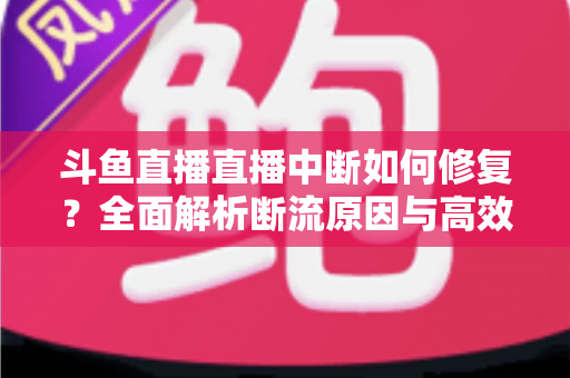 斗鱼直播直播中断如何修复？全面解析断流原因与高效解决方案指南