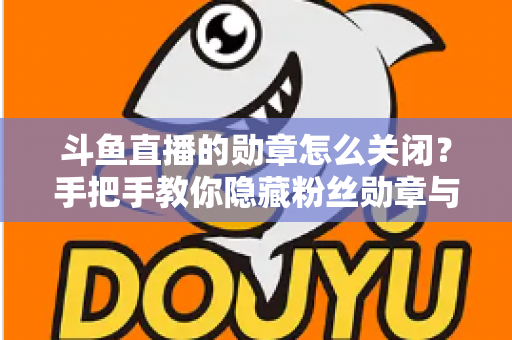 斗鱼直播的勋章怎么关闭？手把手教你隐藏粉丝勋章与个性化设置全攻略