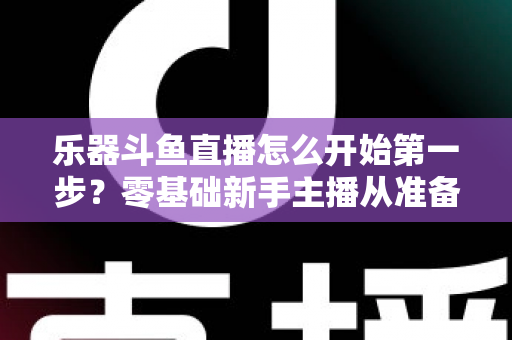 乐器斗鱼直播怎么开始第一步？零基础新手主播从准备到开播的完整实战攻略