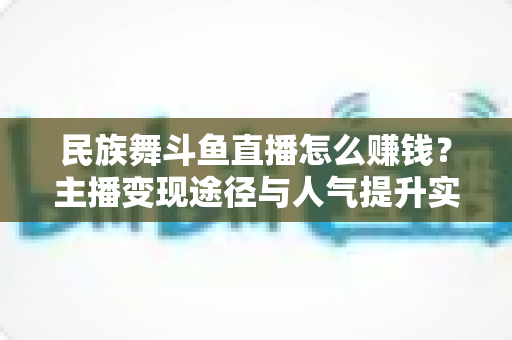 民族舞斗鱼直播怎么赚钱？主播变现途径与人气提升实战指南全解析