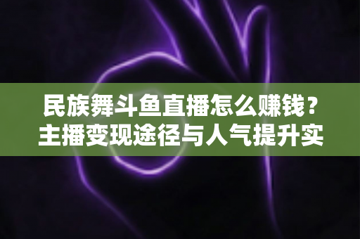 民族舞斗鱼直播怎么赚钱？主播变现途径与人气提升实战指南全解析
