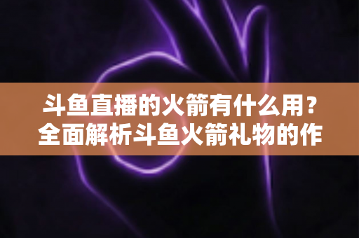 斗鱼直播的火箭有什么用？全面解析斗鱼火箭礼物的作用与价值