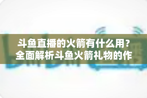 斗鱼直播的火箭有什么用？全面解析斗鱼火箭礼物的作用与价值