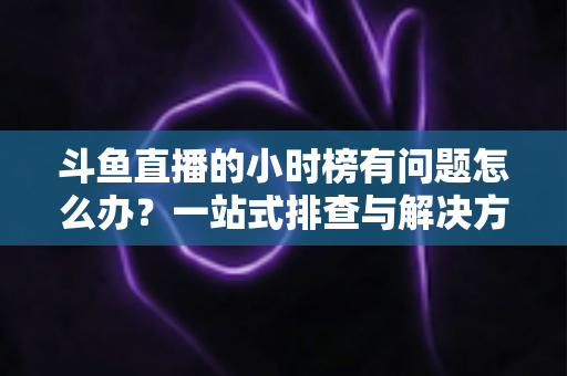 斗鱼直播的小时榜有问题怎么办？一站式排查与解决方案全指南