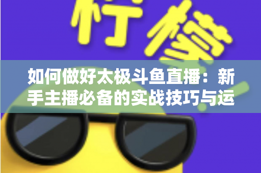 如何做好太极斗鱼直播：新手主播必备的实战技巧与运营全指南