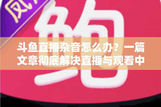 斗鱼直播杂音怎么办?一篇文章彻底解决直播与观看中的声音困扰 斗鱼直播杂音怎么办?一篇文章彻底解决直播与观看中的声音困扰