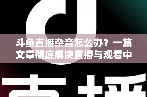 斗鱼直播杂音怎么办？一篇文章彻底解决直播与观看中的声音困扰