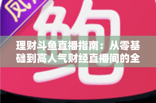 理财斗鱼直播指南：从零基础到高人气财经直播间的全流程实战攻略