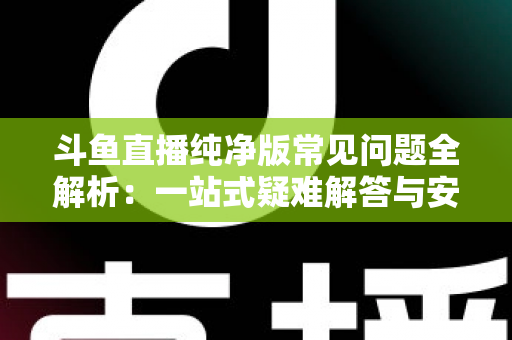 斗鱼直播纯净版常见问题全解析：一站式疑难解答与安全使用指南