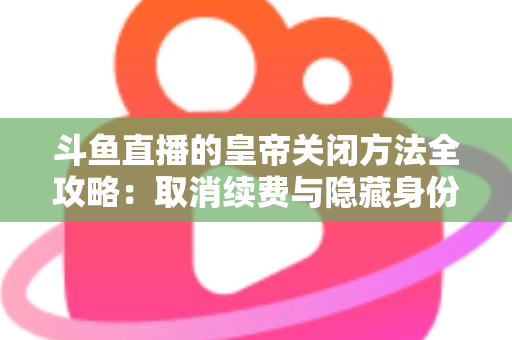 斗鱼直播的皇帝关闭方法全攻略：取消续费与隐藏身份的详细步骤指南