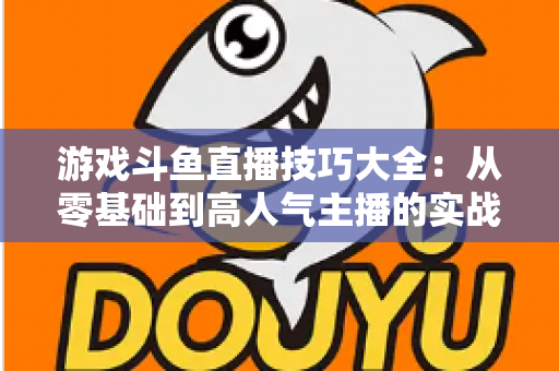 游戏斗鱼直播技巧大全：从零基础到高人气主播的实战成长指南