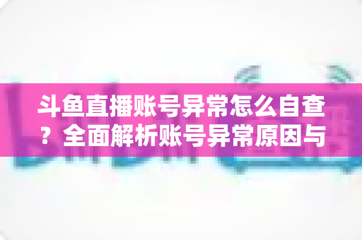 斗鱼直播账号异常怎么自查？全面解析账号异常原因与高效排查实用攻略