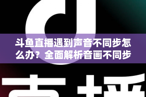斗鱼直播遇到声音不同步怎么办？全面解析音画不同步的原因与实用解决方案