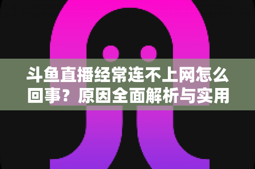 斗鱼直播经常连不上网怎么回事？原因全面解析与实用解决指南