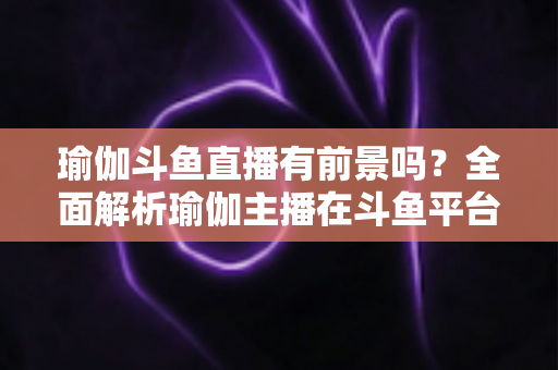 瑜伽斗鱼直播有前景吗？全面解析瑜伽主播在斗鱼平台的发展机遇与实战策略