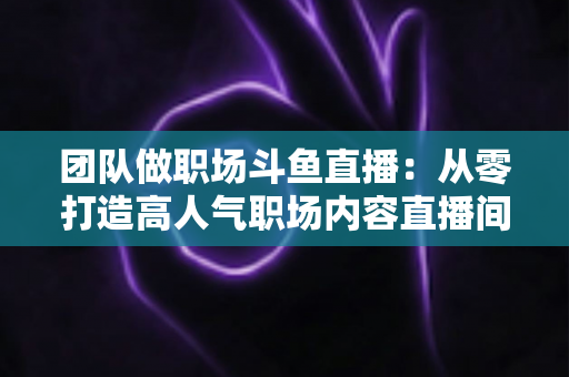团队做职场斗鱼直播：从零打造高人气职场内容直播间的实战指南