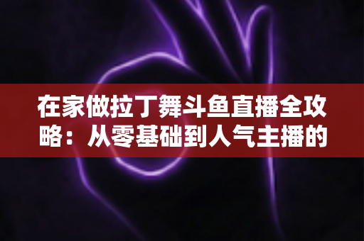在家做拉丁舞斗鱼直播全攻略：从零基础到人气主播的实用指南
