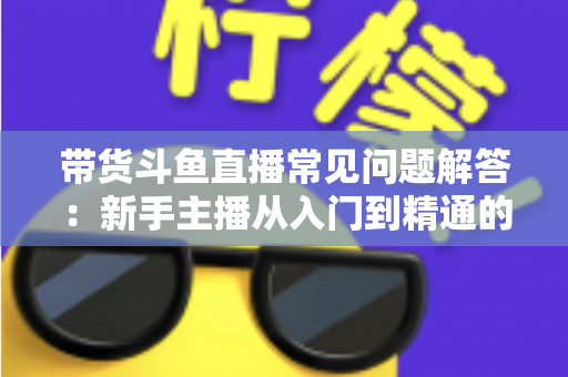 带货斗鱼直播常见问题解答：新手主播从入门到精通的实战指南