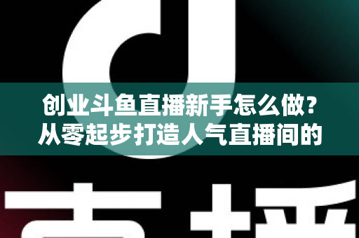 创业斗鱼直播新手怎么做？从零起步打造人气直播间的完整实战指南
