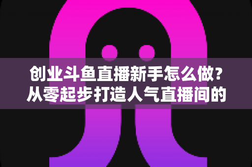 创业斗鱼直播新手怎么做？从零起步打造人气直播间的完整实战指南