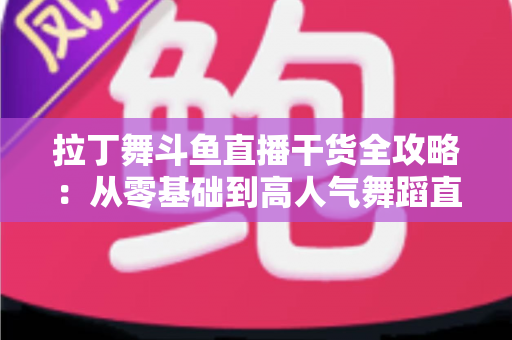 拉丁舞斗鱼直播干货全攻略：从零基础到高人气舞蹈直播间的实战指南