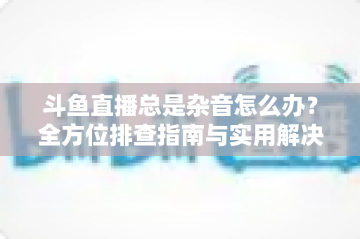 斗鱼直播总是杂音怎么办?全方位排查指南与实用解决方案 斗鱼直播总是杂音怎么办?全方位排查指南与实用解决方案