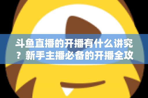 斗鱼直播的开播有什么讲究？新手主播必备的开播全攻略与实战技巧详解