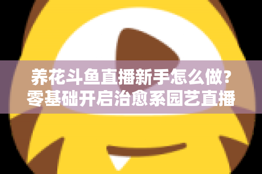 养花斗鱼直播新手怎么做?零基础开启治愈系园艺直播的全流程攻略 养花斗鱼直播新手怎么做?零基础开启治愈系园艺直播的全流程攻略