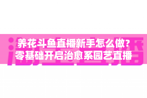 养花斗鱼直播新手怎么做?零基础开启治愈系园艺直播的全流程攻略 养花斗鱼直播新手怎么做?零基础开启治愈系园艺直播的全流程攻略