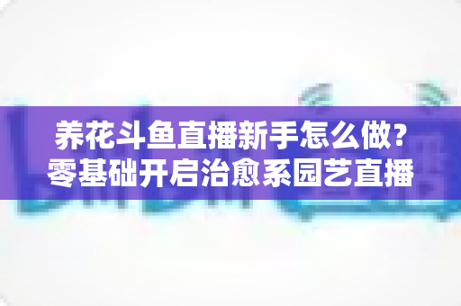 养花斗鱼直播新手怎么做？零基础开启治愈系园艺直播的全流程攻略