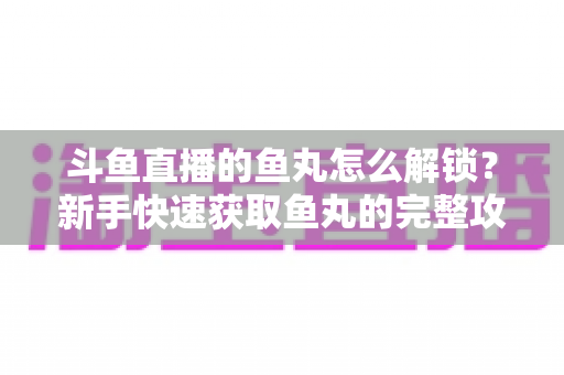 斗鱼直播的鱼丸怎么解锁？新手快速获取鱼丸的完整攻略与实用技巧指南