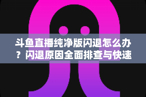 斗鱼直播纯净版闪退怎么办？闪退原因全面排查与快速修复实用指南