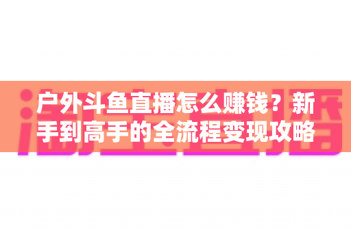 户外斗鱼直播怎么赚钱？新手到高手的全流程变现攻略与实战技巧详解