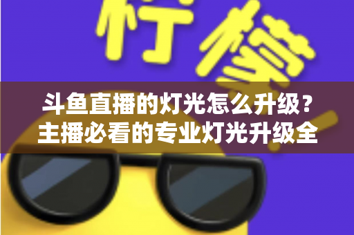 斗鱼直播的灯光怎么升级？主播必看的专业灯光升级全攻略与实操指南