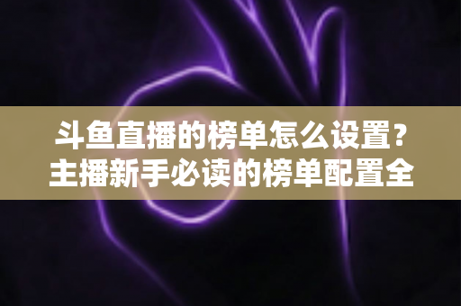 斗鱼直播的榜单怎么设置?主播新手必读的榜单配置全流程指南与人气提升实战技巧 斗鱼直播的榜单怎么设置?主播新手必读的榜单配置全流程指南与人气提升实战技巧