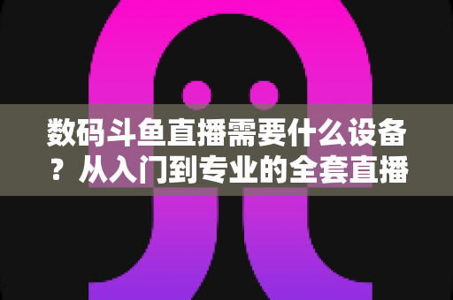 数码斗鱼直播需要什么设备？从入门到专业的全套直播设备清单与配置攻略