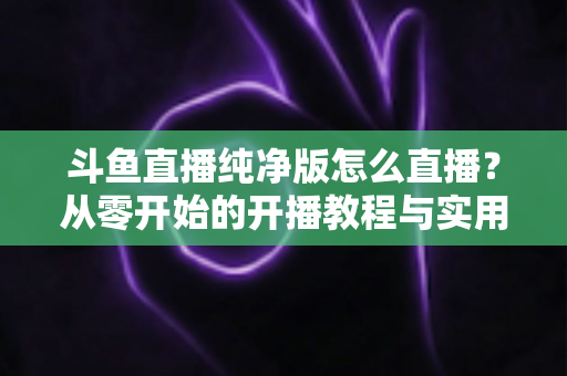 斗鱼直播纯净版怎么直播？从零开始的开播教程与实用技巧全解析