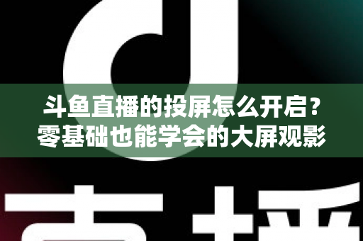 斗鱼直播的投屏怎么开启？零基础也能学会的大屏观影全攻略，手机电视一键连接